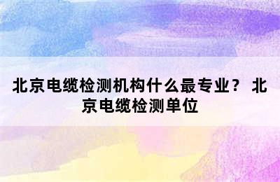 北京电缆检测机构什么最专业？ 北京电缆检测单位